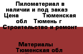 Пиломатериал в наличии и под заказ. › Цена ­ 7 000 - Тюменская обл., Тюмень г. Строительство и ремонт » Материалы   . Тюменская обл.,Тюмень г.